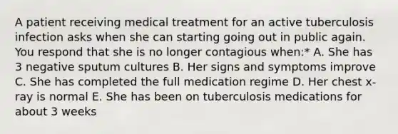 A patient receiving medical treatment for an active tuberculosis infection asks when she can starting going out in public again. You respond that she is no longer contagious when:* A. She has 3 negative sputum cultures B. Her signs and symptoms improve C. She has completed the full medication regime D. Her chest x-ray is normal E. She has been on tuberculosis medications for about 3 weeks