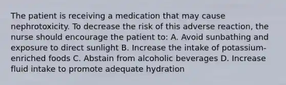 The patient is receiving a medication that may cause nephrotoxicity. To decrease the risk of this adverse reaction, the nurse should encourage the patient to: A. Avoid sunbathing and exposure to direct sunlight B. Increase the intake of potassium-enriched foods C. Abstain from alcoholic beverages D. Increase fluid intake to promote adequate hydration