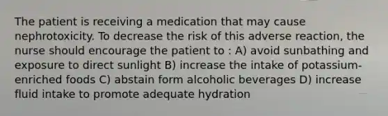 The patient is receiving a medication that may cause nephrotoxicity. To decrease the risk of this adverse reaction, the nurse should encourage the patient to : A) avoid sunbathing and exposure to direct sunlight B) increase the intake of potassium-enriched foods C) abstain form alcoholic beverages D) increase fluid intake to promote adequate hydration