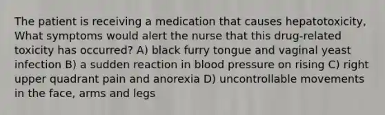 The patient is receiving a medication that causes hepatotoxicity, What symptoms would alert the nurse that this drug-related toxicity has occurred? A) black furry tongue and vaginal yeast infection B) a sudden reaction in blood pressure on rising C) right upper quadrant pain and anorexia D) uncontrollable movements in the face, arms and legs