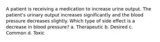 A patient is receiving a medication to increase urine output. The patient's urinary output increases significantly and the blood pressure decreases slightly. Which type of side effect is a decrease in blood pressure? a. Therapeutic b. Desired c. Common d. Toxic