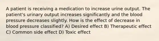 A patient is receiving a medication to increase urine output. The patient's urinary output increases significantly and the blood pressure decreases slightly. How is the effect of decrease in blood pressure classified? A) Desired effect B) Therapeutic effect C) Common side effect D) Toxic effect