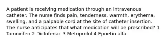 A patient is receiving medication through an intravenous catheter. The nurse finds pain, tenderness, warmth, erythema, swelling, and a palpable cord at the site of catheter insertion. The nurse anticipates that what medication will be prescribed? 1 Tamoxifen 2 Diclofenac 3 Metoprolol 4 Epoetin alfa