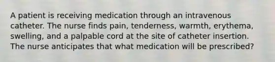 A patient is receiving medication through an intravenous catheter. The nurse finds pain, tenderness, warmth, erythema, swelling, and a palpable cord at the site of catheter insertion. The nurse anticipates that what medication will be prescribed?