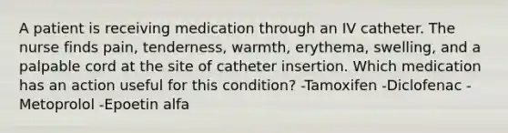 A patient is receiving medication through an IV catheter. The nurse finds pain, tenderness, warmth, erythema, swelling, and a palpable cord at the site of catheter insertion. Which medication has an action useful for this condition? -Tamoxifen -Diclofenac -Metoprolol -Epoetin alfa