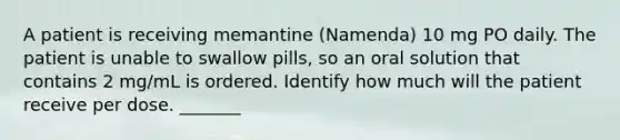 A patient is receiving memantine (Namenda) 10 mg PO daily. The patient is unable to swallow pills, so an oral solution that contains 2 mg/mL is ordered. Identify how much will the patient receive per dose. _______