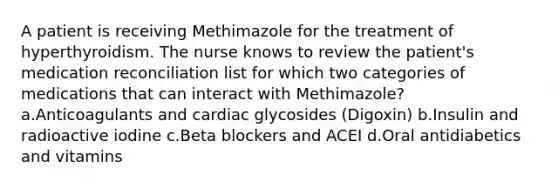 A patient is receiving Methimazole for the treatment of hyperthyroidism. The nurse knows to review the patient's medication reconciliation list for which two categories of medications that can interact with Methimazole? a.Anticoagulants and cardiac glycosides (Digoxin) b.Insulin and radioactive iodine c.Beta blockers and ACEI d.Oral antidiabetics and vitamins