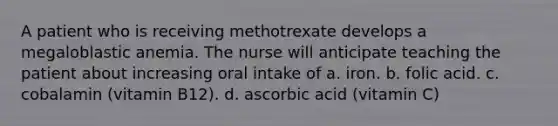 A patient who is receiving methotrexate develops a megaloblastic anemia. The nurse will anticipate teaching the patient about increasing oral intake of a. iron. b. folic acid. c. cobalamin (vitamin B12). d. ascorbic acid (vitamin C)