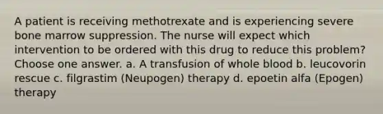 A patient is receiving methotrexate and is experiencing severe bone marrow suppression. The nurse will expect which intervention to be ordered with this drug to reduce this problem? Choose one answer. a. A transfusion of whole blood b. leucovorin rescue c. filgrastim (Neupogen) therapy d. epoetin alfa (Epogen) therapy