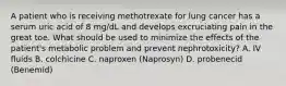 A patient who is receiving methotrexate for lung cancer has a serum uric acid of 8 mg/dL and develops excruciating pain in the great toe. What should be used to minimize the effects of the patient's metabolic problem and prevent nephrotoxicity? A. IV fluids B. colchicine C. naproxen (Naprosyn) D. probenecid (Benemid)