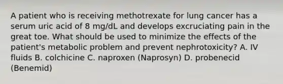 A patient who is receiving methotrexate for lung cancer has a serum uric acid of 8 mg/dL and develops excruciating pain in the great toe. What should be used to minimize the effects of the patient's metabolic problem and prevent nephrotoxicity? A. IV fluids B. colchicine C. naproxen (Naprosyn) D. probenecid (Benemid)