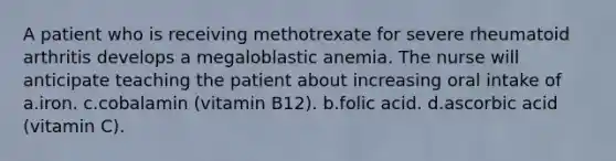 A patient who is receiving methotrexate for severe rheumatoid arthritis develops a megaloblastic anemia. The nurse will anticipate teaching the patient about increasing oral intake of a.iron. c.cobalamin (vitamin B12). b.folic acid. d.ascorbic acid (vitamin C).