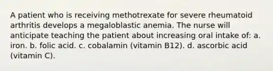 A patient who is receiving methotrexate for severe rheumatoid arthritis develops a megaloblastic anemia. The nurse will anticipate teaching the patient about increasing oral intake of: a. iron. b. folic acid. c. cobalamin (vitamin B12). d. ascorbic acid (vitamin C).