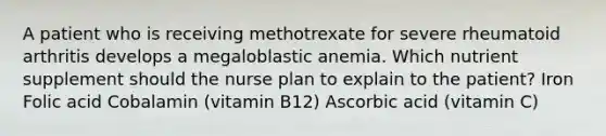 A patient who is receiving methotrexate for severe rheumatoid arthritis develops a megaloblastic anemia. Which nutrient supplement should the nurse plan to explain to the patient? Iron Folic acid Cobalamin (vitamin B12) Ascorbic acid (vitamin C)