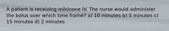 A patient is receiving milrinone IV. The nurse would administer the bolus over which time frame? a) 10 minutes b) 5 minutes c) 15 minutes d) 2 minutes