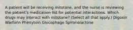 A patient will be receiving mitotane, and the nurse is reviewing the patient's medication list for potential interactions. Which drugs may interact with mitotane? (Select all that apply.) Digoxin Warfarin Phenytoin Glucophage Spironolactone