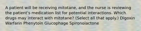 A patient will be receiving mitotane, and the nurse is reviewing the patient's medication list for potential interactions. Which drugs may interact with mitotane? (Select all that apply.) Digoxin Warfarin Phenytoin Glucophage Spironolactone