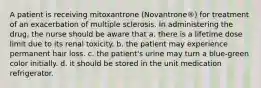 A patient is receiving mitoxantrone (Novantrone®) for treatment of an exacerbation of multiple sclerosis. In administering the drug, the nurse should be aware that a. there is a lifetime dose limit due to its renal toxicity. b. the patient may experience permanent hair loss. c. the patient's urine may turn a blue-green color initially. d. it should be stored in the unit medication refrigerator.