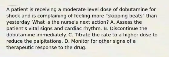 A patient is receiving a moderate-level dose of dobutamine for shock and is complaining of feeling more "skipping beats" than yesterday. What is the nurse's next action? A. Assess the patient's vital signs and cardiac rhythm. B. Discontinue the dobutamine immediately. C. Titrate the rate to a higher dose to reduce the palpitations. D. Monitor for other signs of a therapeutic response to the drug.