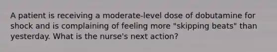 A patient is receiving a moderate-level dose of dobutamine for shock and is complaining of feeling more "skipping beats" than yesterday. What is the nurse's next action?