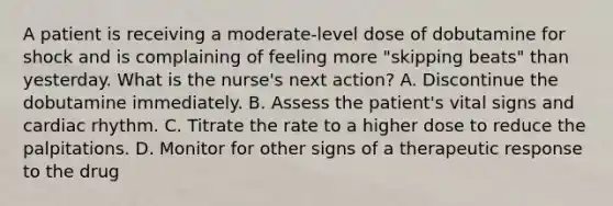 A patient is receiving a moderate-level dose of dobutamine for shock and is complaining of feeling more "skipping beats" than yesterday. What is the nurse's next action? A. Discontinue the dobutamine immediately. B. Assess the patient's vital signs and cardiac rhythm. C. Titrate the rate to a higher dose to reduce the palpitations. D. Monitor for other signs of a therapeutic response to the drug