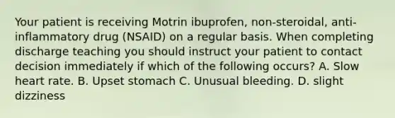 Your patient is receiving Motrin ibuprofen, non-steroidal, anti-inflammatory drug (NSAID) on a regular basis. When completing discharge teaching you should instruct your patient to contact decision immediately if which of the following occurs? A. Slow heart rate. B. Upset stomach C. Unusual bleeding. D. slight dizziness