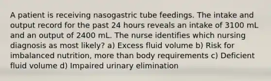 A patient is receiving nasogastric tube feedings. The intake and output record for the past 24 hours reveals an intake of 3100 mL and an output of 2400 mL. The nurse identifies which nursing diagnosis as most likely? a) Excess fluid volume b) Risk for imbalanced nutrition, more than body requirements c) Deficient fluid volume d) Impaired urinary elimination