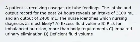 A patient is receiving nasogastric tube feedings. The intake and output record for the past 24 hours reveals an intake of 3100 mL and an output of 2400 mL. The nurse identifies which nursing diagnosis as most likely? A) Excess fluid volume B) Risk for imbalanced nutrition, more than body requirements C) Impaired urinary elimination D) Deficient fluid volume