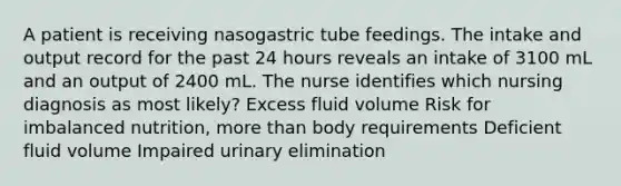 A patient is receiving nasogastric tube feedings. The intake and output record for the past 24 hours reveals an intake of 3100 mL and an output of 2400 mL. The nurse identifies which nursing diagnosis as most likely? Excess fluid volume Risk for imbalanced nutrition, more than body requirements Deficient fluid volume Impaired urinary elimination