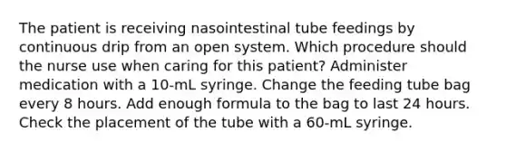 The patient is receiving nasointestinal tube feedings by continuous drip from an open system. Which procedure should the nurse use when caring for this patient? Administer medication with a 10-mL syringe. Change the feeding tube bag every 8 hours. Add enough formula to the bag to last 24 hours. Check the placement of the tube with a 60-mL syringe.