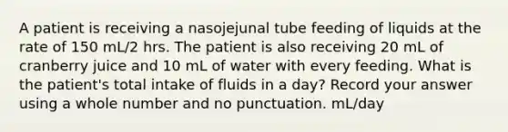 A patient is receiving a nasojejunal tube feeding of liquids at the rate of 150 mL/2 hrs. The patient is also receiving 20 mL of cranberry juice and 10 mL of water with every feeding. What is the patient's total intake of fluids in a day? Record your answer using a whole number and no punctuation. mL/day