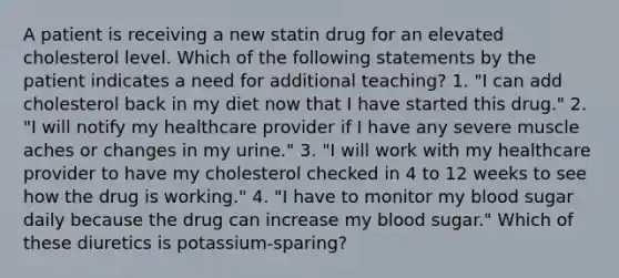 A patient is receiving a new statin drug for an elevated cholesterol level. Which of the following statements by the patient indicates a need for additional teaching? 1. "I can add cholesterol back in my diet now that I have started this drug." 2. "I will notify my healthcare provider if I have any severe muscle aches or changes in my urine." 3. "I will work with my healthcare provider to have my cholesterol checked in 4 to 12 weeks to see how the drug is working." 4. "I have to monitor my blood sugar daily because the drug can increase my blood sugar." Which of these diuretics is potassium-sparing?