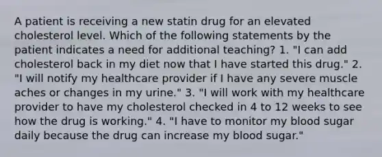 A patient is receiving a new statin drug for an elevated cholesterol level. Which of the following statements by the patient indicates a need for additional teaching? 1. "I can add cholesterol back in my diet now that I have started this drug." 2. "I will notify my healthcare provider if I have any severe muscle aches or changes in my urine." 3. "I will work with my healthcare provider to have my cholesterol checked in 4 to 12 weeks to see how the drug is working." 4. "I have to monitor my blood sugar daily because the drug can increase my blood sugar."