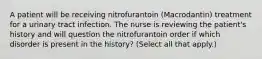 A patient will be receiving nitrofurantoin (Macrodantin) treatment for a urinary tract infection. The nurse is reviewing the patient's history and will question the nitrofurantoin order if which disorder is present in the history? (Select all that apply.)