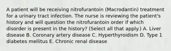 A patient will be receiving nitrofurantoin (Macrodantin) treatment for a urinary tract infection. The nurse is reviewing the patient's history and will question the nitrofurantoin order if which disorder is present in the history? (Select all that apply.) A. Liver disease B. Coronary artery disease C. Hyperthyroidism D. Type 1 diabetes mellitus E. Chronic renal disease