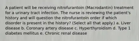 A patient will be receiving nitrofurantoin (Macrodantin) treatment for a urinary tract infection. The nurse is reviewing the patient's history and will question the nitrofurantoin order if which disorder is present in the history? (Select all that apply.) a. Liver disease b. Coronary artery disease c. Hyperthyroidism d. Type 1 diabetes mellitus e. Chronic renal disease