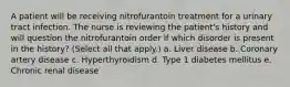 A patient will be receiving nitrofurantoin treatment for a urinary tract infection. The nurse is reviewing the patient's history and will question the nitrofurantoin order if which disorder is present in the history? (Select all that apply.) a. Liver disease b. Coronary artery disease c. Hyperthyroidism d. Type 1 diabetes mellitus e. Chronic renal disease