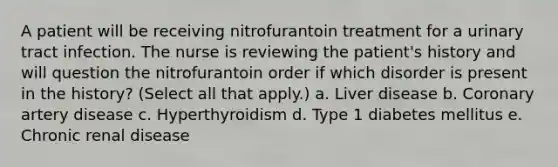 A patient will be receiving nitrofurantoin treatment for a urinary tract infection. The nurse is reviewing the patient's history and will question the nitrofurantoin order if which disorder is present in the history? (Select all that apply.) a. Liver disease b. Coronary artery disease c. Hyperthyroidism d. Type 1 diabetes mellitus e. Chronic renal disease