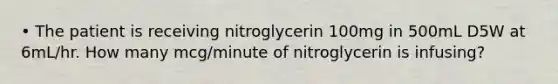 • The patient is receiving nitroglycerin 100mg in 500mL D5W at 6mL/hr. How many mcg/minute of nitroglycerin is infusing?