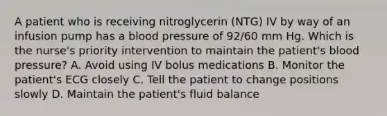 A patient who is receiving nitroglycerin (NTG) IV by way of an infusion pump has a blood pressure of 92/60 mm Hg. Which is the nurse's priority intervention to maintain the patient's blood pressure? A. Avoid using IV bolus medications B. Monitor the patient's ECG closely C. Tell the patient to change positions slowly D. Maintain the patient's fluid balance