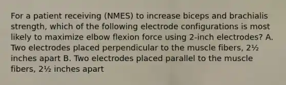 For a patient receiving (NMES) to increase biceps and brachialis strength, which of the following electrode configurations is most likely to maximize elbow flexion force using 2-inch electrodes? A. Two electrodes placed perpendicular to the muscle fibers, 2½ inches apart B. Two electrodes placed parallel to the muscle fibers, 2½ inches apart