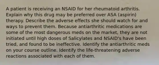 A patient is receiving an NSAID for her rheumatoid arthritis. Explain why this drug may be preferred over ASA (aspirin) therapy. Describe the adverse effects she should watch for and ways to prevent them. Because antiarthritic medications are some of the most dangerous meds on the market, they are not initiated until high doses of Salicylates and NSAID's have been tried, and found to be ineffective. Identify the antiarthritic meds on your course outline. Identify the life-threatening adverse reactions associated with each of them.