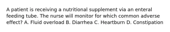 A patient is receiving a nutritional supplement via an enteral feeding tube. The nurse will monitor for which common adverse effect? A. Fluid overload B. Diarrhea C. Heartburn D. Constipation