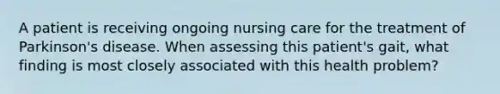 A patient is receiving ongoing nursing care for the treatment of Parkinson's disease. When assessing this patient's gait, what finding is most closely associated with this health problem?