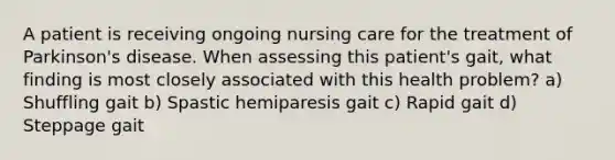 A patient is receiving ongoing nursing care for the treatment of Parkinson's disease. When assessing this patient's gait, what finding is most closely associated with this health problem? a) Shuffling gait b) Spastic hemiparesis gait c) Rapid gait d) Steppage gait