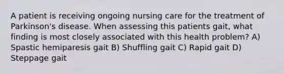 A patient is receiving ongoing nursing care for the treatment of Parkinson's disease. When assessing this patients gait, what finding is most closely associated with this health problem? A) Spastic hemiparesis gait B) Shuffling gait C) Rapid gait D) Steppage gait