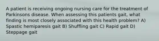 A patient is receiving ongoing nursing care for the treatment of Parkinsons disease. When assessing this patients gait, what finding is most closely associated with this health problem? A) Spastic hemiparesis gait B) Shuffling gait C) Rapid gait D) Steppage gait