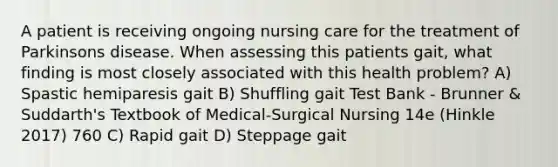 A patient is receiving ongoing nursing care for the treatment of Parkinsons disease. When assessing this patients gait, what finding is most closely associated with this health problem? A) Spastic hemiparesis gait B) Shuffling gait Test Bank - Brunner & Suddarth's Textbook of Medical-Surgical Nursing 14e (Hinkle 2017) 760 C) Rapid gait D) Steppage gait