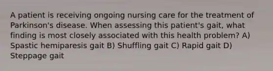 A patient is receiving ongoing nursing care for the treatment of Parkinson's disease. When assessing this patient's gait, what finding is most closely associated with this health problem? A) Spastic hemiparesis gait B) Shuffling gait C) Rapid gait D) Steppage gait