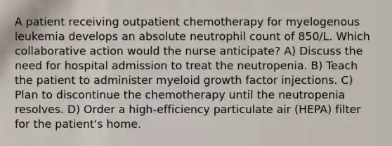 A patient receiving outpatient chemotherapy for myelogenous leukemia develops an absolute neutrophil count of 850/L. Which collaborative action would the nurse anticipate? A) Discuss the need for hospital admission to treat the neutropenia. B) Teach the patient to administer myeloid growth factor injections. C) Plan to discontinue the chemotherapy until the neutropenia resolves. D) Order a high-efficiency particulate air (HEPA) filter for the patient's home.